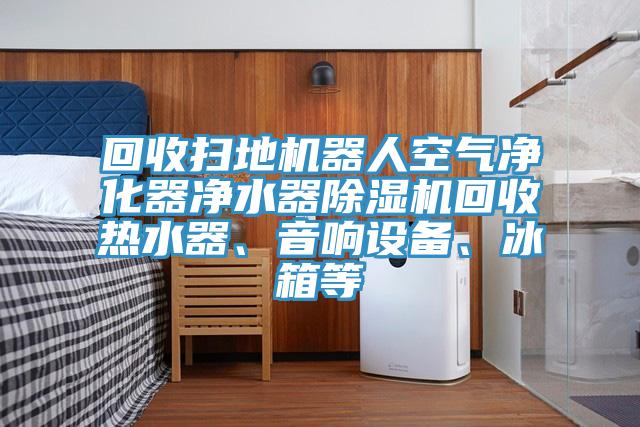 回收掃地機器人空氣凈化器凈水器除濕機回收熱水器、音響設(shè)備、冰箱等